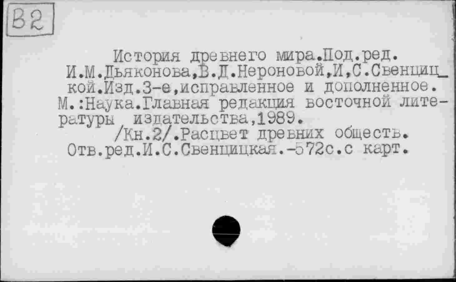 ﻿История древнего мира.Под.ред.
И.М.Дьяконова ,В. Д.Нероновой г И, С. С венциц. кой.Изд.3-є,исправленное и дополненное.
М.: Наука. Главная редакция восточной литературы издательства,1989.
/Кн.2/.Расцвет древних обществ.
Отв.ред.И.С.Свенцицкая.-о72с.с карт.